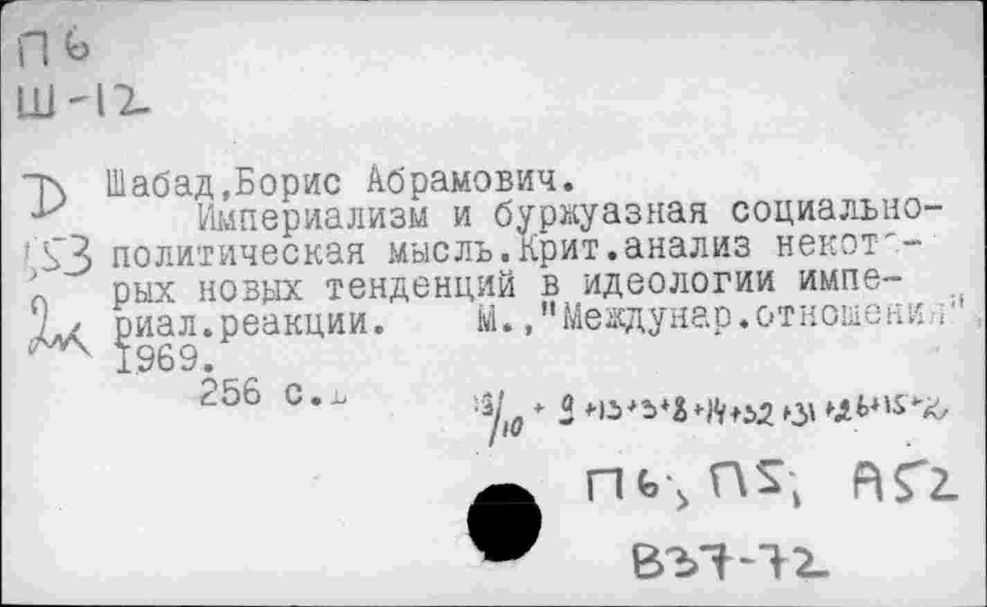 ﻿т\ Шабад,Борис Абрамович.
Империализм и буржуазная социально-*ЬЗ политическая мысль.Крит.анализ некот-'-' рых новых тенденций в идеологии импе~ Д\ ^иал.реакции.	М.."Междунар.отношени ;
"256 с.1

П<>■> Г\£,
В37-12-
АГг.